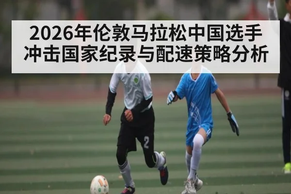 2026年伦敦马拉松中国选手冲击国家纪录与配速策略分析