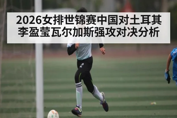 2026女排世锦赛中国对土耳其李盈莹瓦尔加斯强攻对决分析