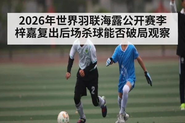 2026年世界羽联海露公开赛李梓嘉复出后场杀球能否破局观察